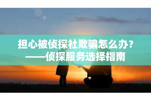 担心被侦探社欺骗怎么办？——侦探服务选择指南